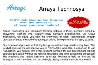 Arrays Technosys Arrays Technosys is a prominent training institute in Pune, primarily aimed at converting freshers into industry-ready software professionals. At Arrays Technosys, we equip you with the know-how of latest technologies through practical-oriented method of teaching, provided by experienced industry experts. Our time-tested process of training has given astounding results every time. This is what gives us the confidence to give 100% Job Guarantee, as opposed to Job Assistance. We ensure that every student enrolled for our professional training courses gets a job without the routine frustrating and time-consuming processes. The feedback and review sessions at Arrays Technosys help us find out the strengths of each student, and accordingly deploy them at suitable jobs easily. http://www.arraystechnosys.com 