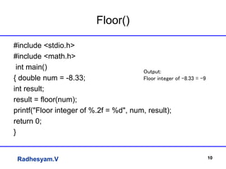 Radhesyam.V
Floor()
#include <stdio.h>
#include <math.h>
int main()
{ double num = -8.33;
int result;
result = floor(num);
printf("Floor integer of %.2f = %d", num, result);
return 0;
}
10
Output:
Floor integer of -8.33 = -9
 