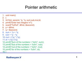 Radhesyam.V
Pointer arithmetic
4
1. void main()
2. {
3. int first, second, *p, *q, sum,sub,mul,di;
4. printf("Enter two integers n");
5. scanf("%d%d", &first, &second);
6. p = &first;
7. q = &second;
8. sum = *p + *q;
9. sub = *p - *q;
10.mul = (*p) * (*q);
11.di = (*p) /(*q);
12.printf("Sum of the numbers = %dn", sum);
13.printf("Sub of the numbers = %dn", sub);
14.printf("mul of the numbers = %dn", mul);
15.printf("div of the numbers = %dn", di);
16.}
 