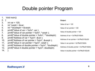 Radhesyam.V
Double pointer Program
6
1. Void main()
2. {
3. int var = 120;
4. int *varptr = &var;
5. int **doubleptr = &varptr;
6. printf("Value of var = %dn", var );
7. printf("Value of var pointer = %dn", *varptr );
8. printf("Value of double pointer = %dn", **doubleptr);
9. printf("Address of var = %pn", &var );
10. printf("Address of var pointer = %pn", &varptr );
11. printf("Value in var pointer = %pn", varptr );
12. printf("Address of double pointer = %pn", *doubleptr);
13. printf("Value in double pointer = %pn", doubleptr);
14. }
Output:
Value of var = 120
Value of var pointer = 120
Value of double pointer = 120
Address of var = 0x7ffe25192bfc
Address of var pointer = 0x7ffe25192c00
Value in var pointer = 0x7ffe25192bfc
Address of double pointer = 0x7ffe25192bfc
Value in double pointer = 0x7ffe25192c00
 