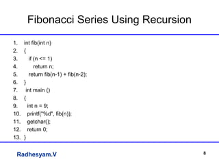 Radhesyam.V
Fibonacci Series Using Recursion
1. int fib(int n)
2. {
3. if (n <= 1)
4. return n;
5. return fib(n-1) + fib(n-2);
6. }
7. int main ()
8. {
9. int n = 9;
10. printf("%d", fib(n));
11. getchar();
12. return 0;
13. }
8
 