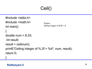 Radhesyam.V
Ceil()
#include <stdio.h>
#include <math.h>
int main()
{
double num = 8.33;
int result;
result = ceil(num);
printf("Ceiling integer of %.2f = %d", num, result);
return 0;
}
9
Output:
Ceiling integer of 8.33 = 9
 