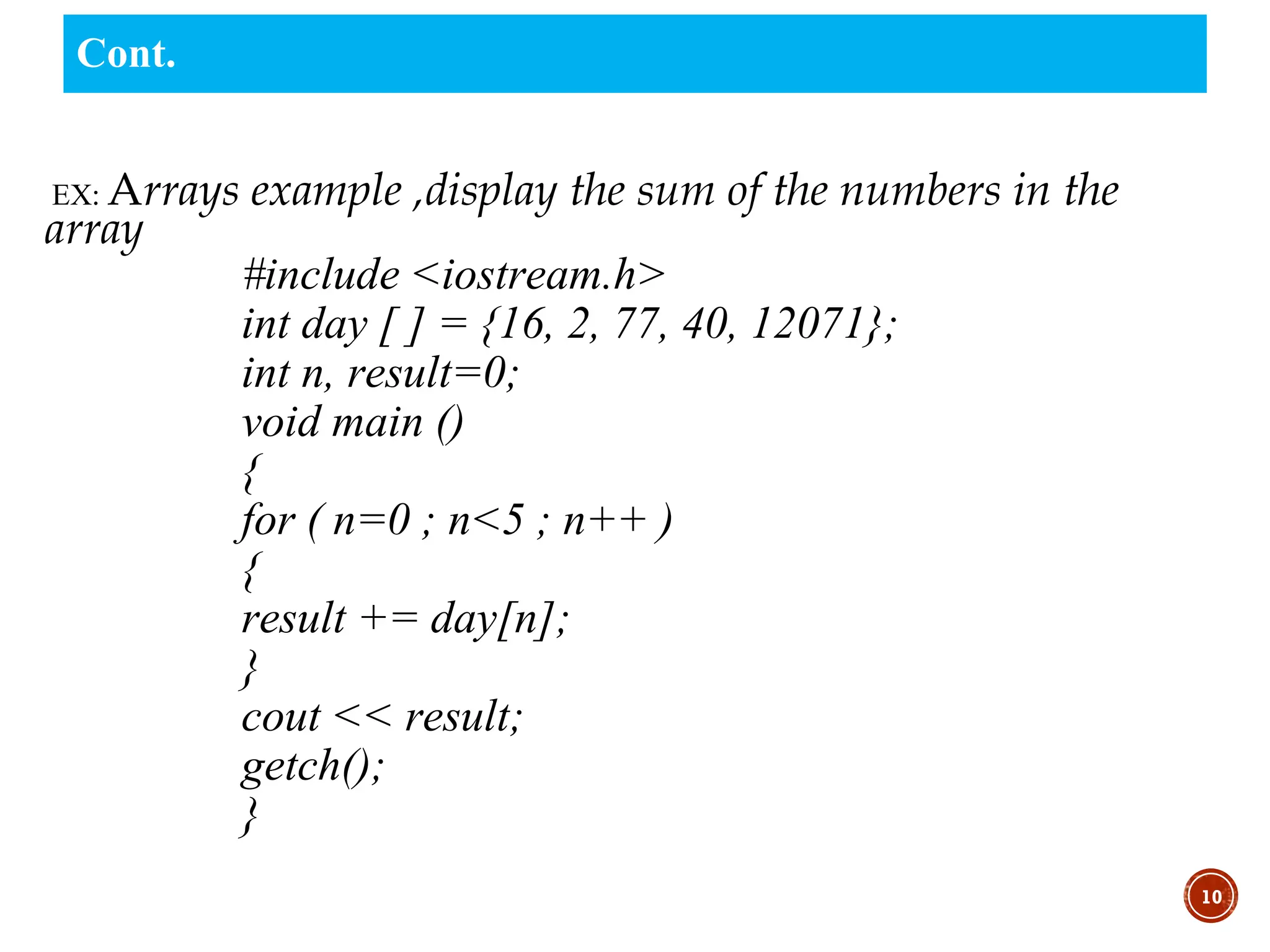 EX: Arrays example ,display the sum of the numbers in the
array
#include <iostream.h>
int day [ ] = {16, 2, 77, 40, 12071};
int n, result=0;
void main ()
{
for ( n=0 ; n<5 ; n++ )
{
result += day[n];
}
cout << result;
getch();
}
10
Cont.
 