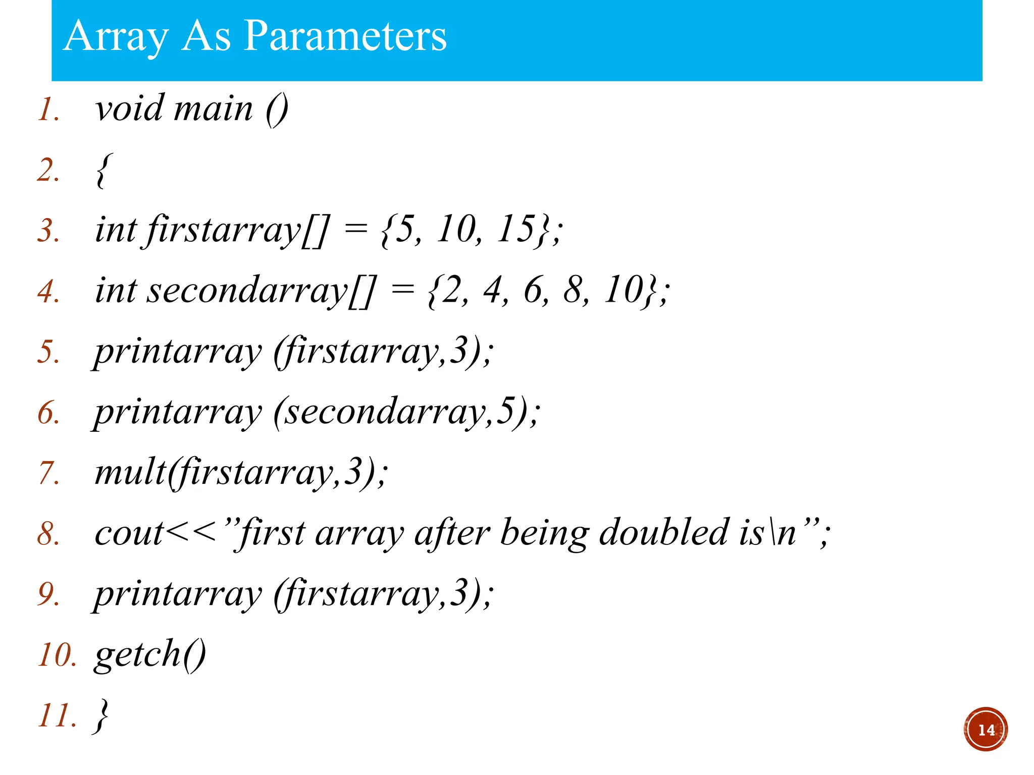 Array As Parameters
1. void main ()
2. {
3. int firstarray[] = {5, 10, 15};
4. int secondarray[] = {2, 4, 6, 8, 10};
5. printarray (firstarray,3);
6. printarray (secondarray,5);
7. mult(firstarray,3);
8. cout<<”first array after being doubled isn”;
9. printarray (firstarray,3);
10. getch()
11. } 14
 