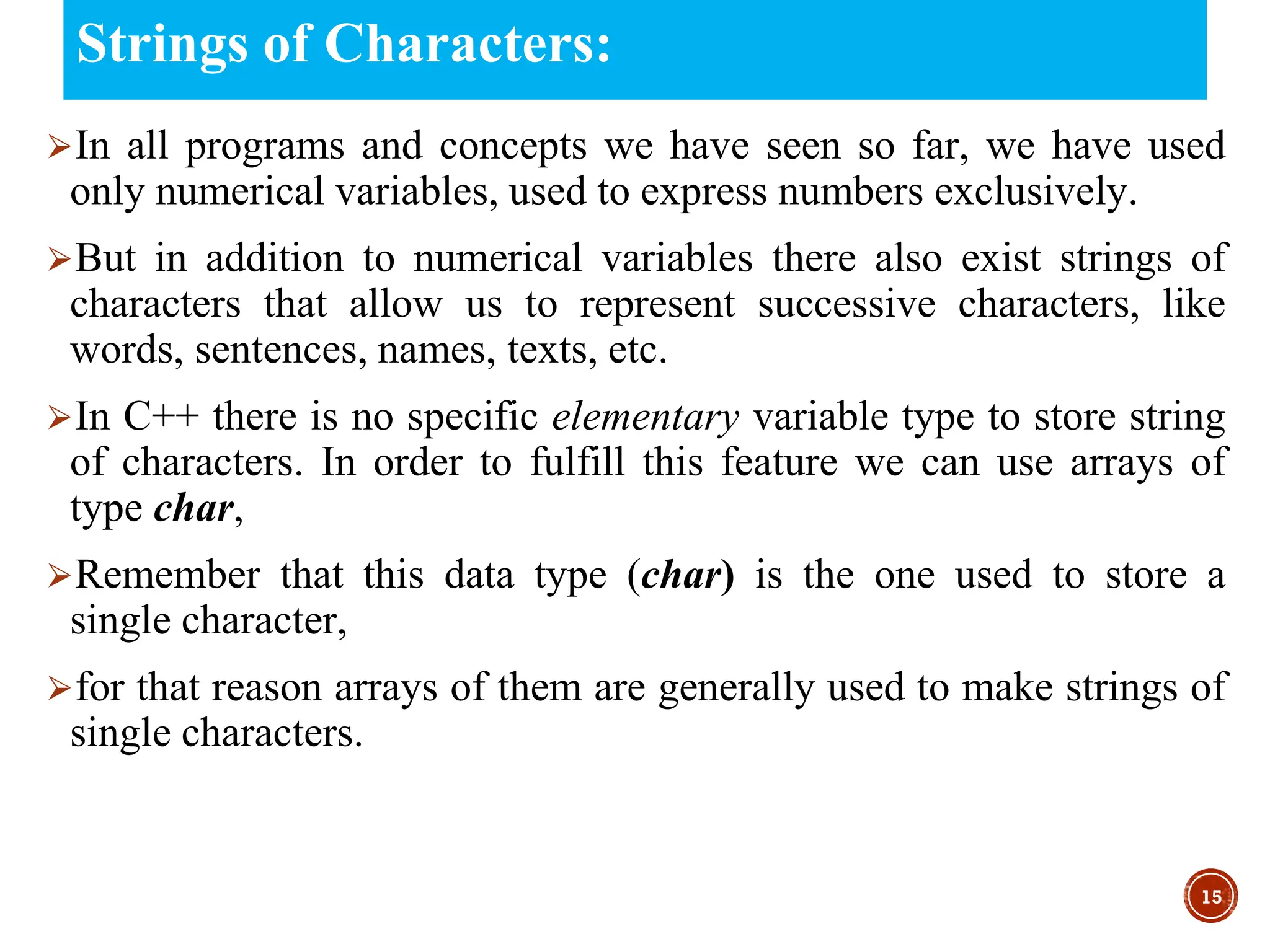 Strings of Characters:
⮚In all programs and concepts we have seen so far, we have used
only numerical variables, used to express numbers exclusively.
⮚But in addition to numerical variables there also exist strings of
characters that allow us to represent successive characters, like
words, sentences, names, texts, etc.
⮚In C++ there is no specific elementary variable type to store string
of characters. In order to fulfill this feature we can use arrays of
type char,
⮚Remember that this data type (char) is the one used to store a
single character,
⮚for that reason arrays of them are generally used to make strings of
single characters.
15
 