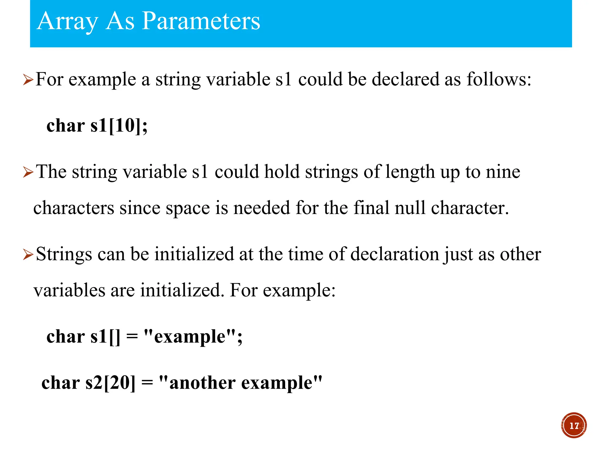 Array As Parameters
⮚For example a string variable s1 could be declared as follows:
char s1[10];
⮚The string variable s1 could hold strings of length up to nine
characters since space is needed for the final null character.
⮚Strings can be initialized at the time of declaration just as other
variables are initialized. For example:
char s1[] = "example";
char s2[20] = "another example"
17
 