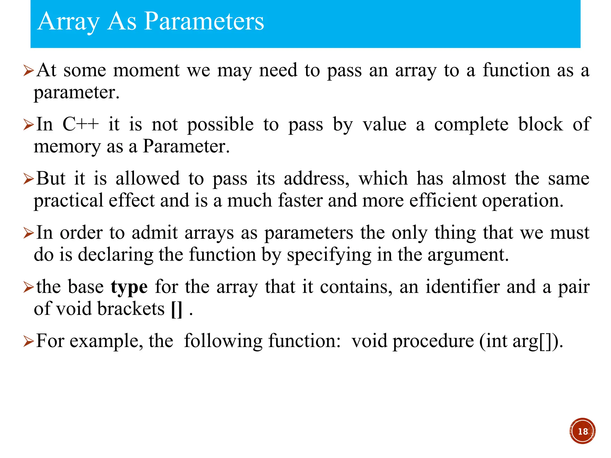 Array As Parameters
⮚At some moment we may need to pass an array to a function as a
parameter.
⮚In C++ it is not possible to pass by value a complete block of
memory as a Parameter.
⮚But it is allowed to pass its address, which has almost the same
practical effect and is a much faster and more efficient operation.
⮚In order to admit arrays as parameters the only thing that we must
do is declaring the function by specifying in the argument.
⮚the base type for the array that it contains, an identifier and a pair
of void brackets [] .
⮚For example, the following function: void procedure (int arg[]).
18
 