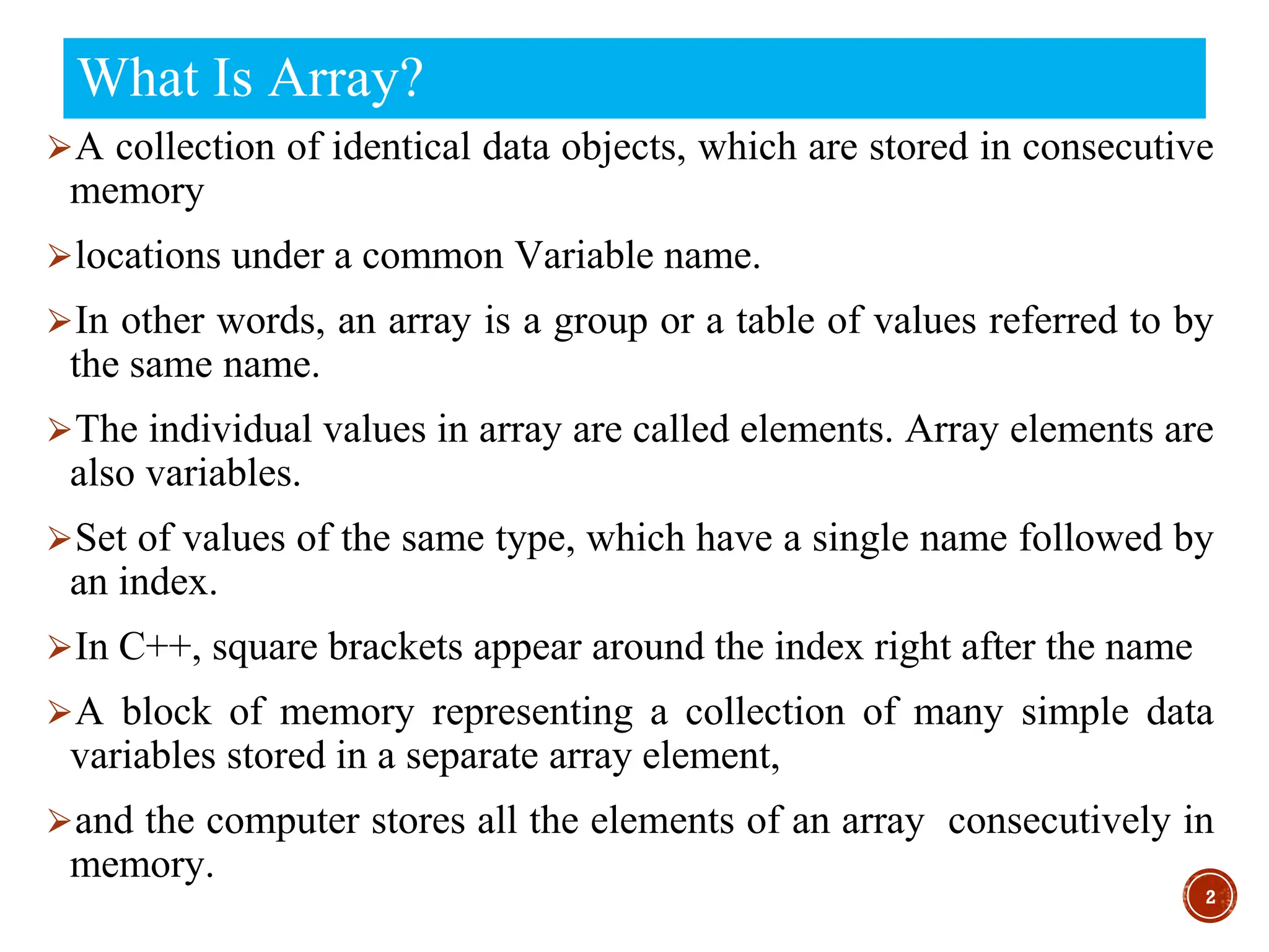 What Is Array?
⮚A collection of identical data objects, which are stored in consecutive
memory
⮚locations under a common Variable name.
⮚In other words, an array is a group or a table of values referred to by
the same name.
⮚The individual values in array are called elements. Array elements are
also variables.
⮚Set of values of the same type, which have a single name followed by
an index.
⮚In C++, square brackets appear around the index right after the name
⮚A block of memory representing a collection of many simple data
variables stored in a separate array element,
⮚and the computer stores all the elements of an array consecutively in
memory.
2
 