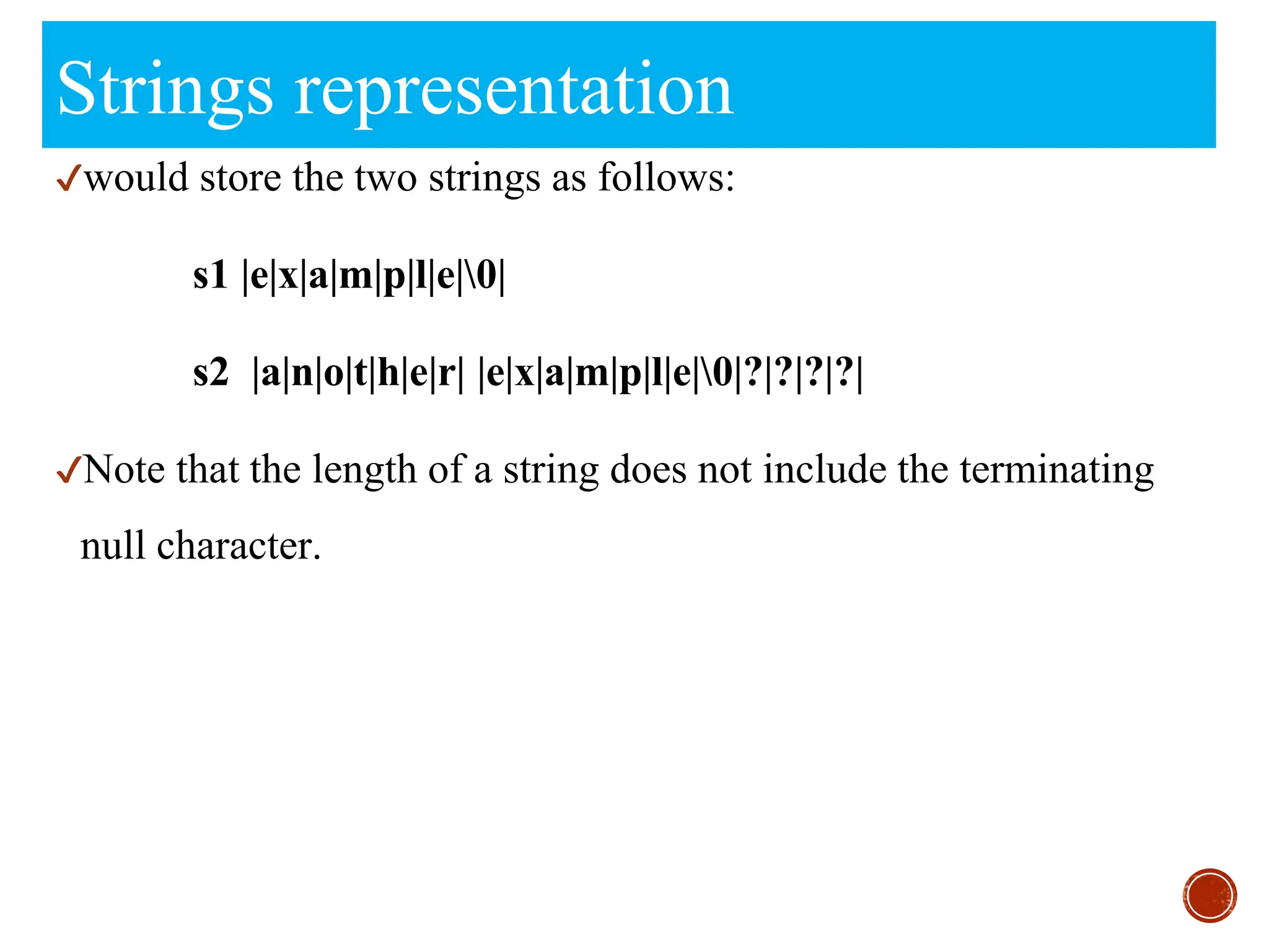 Strings representation
✔would store the two strings as follows:
s1 |e|x|a|m|p|l|e|0|
s2 |a|n|o|t|h|e|r| |e|x|a|m|p|l|e|0|?|?|?|?|
✔Note that the length of a string does not include the terminating
null character.
 