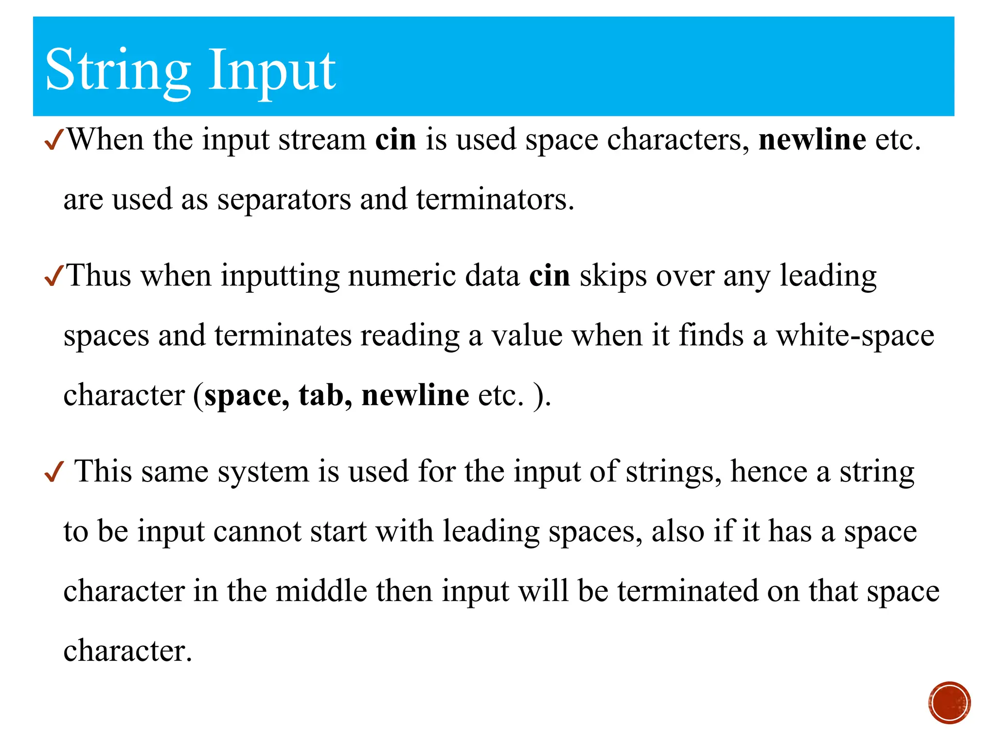 String Input
✔When the input stream cin is used space characters, newline etc.
are used as separators and terminators.
✔Thus when inputting numeric data cin skips over any leading
spaces and terminates reading a value when it finds a white-space
character (space, tab, newline etc. ).
✔ This same system is used for the input of strings, hence a string
to be input cannot start with leading spaces, also if it has a space
character in the middle then input will be terminated on that space
character.
 
