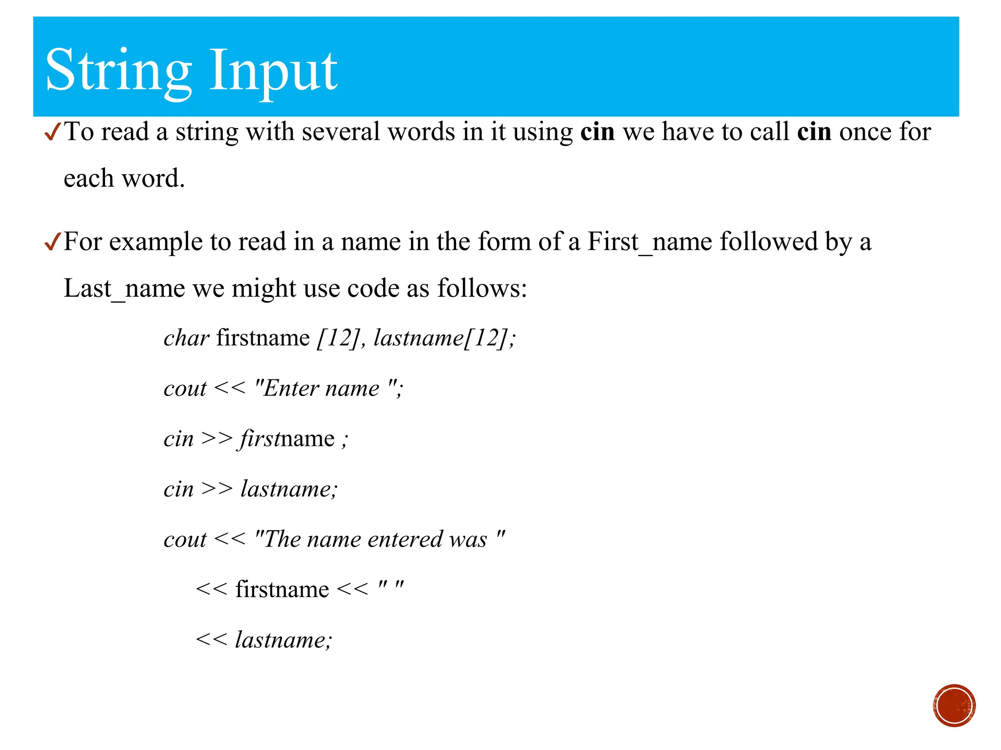 String Input
✔To read a string with several words in it using cin we have to call cin once for
each word.
✔For example to read in a name in the form of a First_name followed by a
Last_name we might use code as follows:
char firstname [12], lastname[12];
cout << "Enter name ";
cin >> firstname ;
cin >> lastname;
cout << "The name entered was "
<< firstname << " "
<< lastname;
 