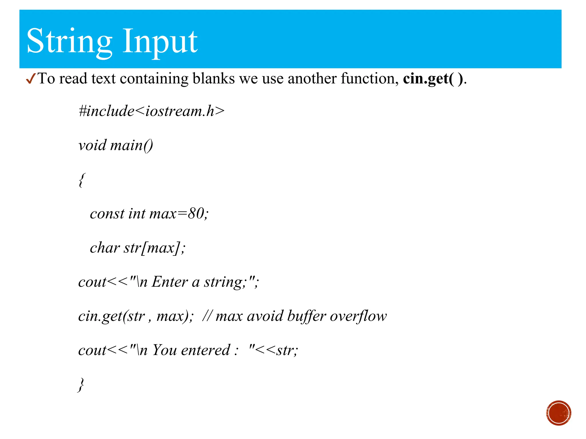 String Input
✔To read text containing blanks we use another function, cin.get( ).
#include<iostream.h>
void main()
{
const int max=80;
char str[max];
cout<<"n Enter a string;";
cin.get(str , max); // max avoid buffer overflow
cout<<"n You entered : "<<str;
}
 