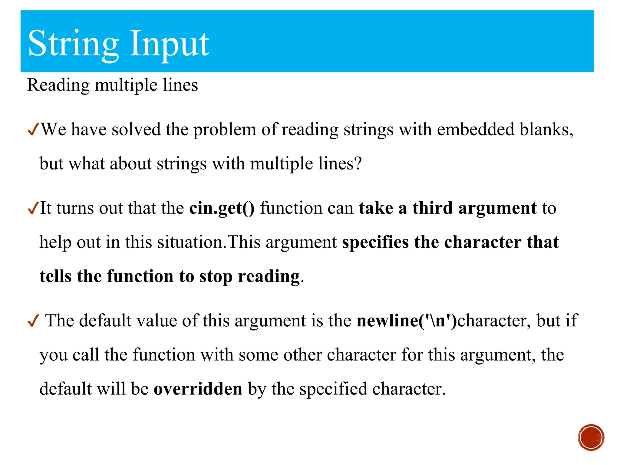 String Input
Reading multiple lines
✔We have solved the problem of reading strings with embedded blanks,
but what about strings with multiple lines?
✔It turns out that the cin.get() function can take a third argument to
help out in this situation.This argument specifies the character that
tells the function to stop reading.
✔ The default value of this argument is the newline('n')character, but if
you call the function with some other character for this argument, the
default will be overridden by the specified character.
 