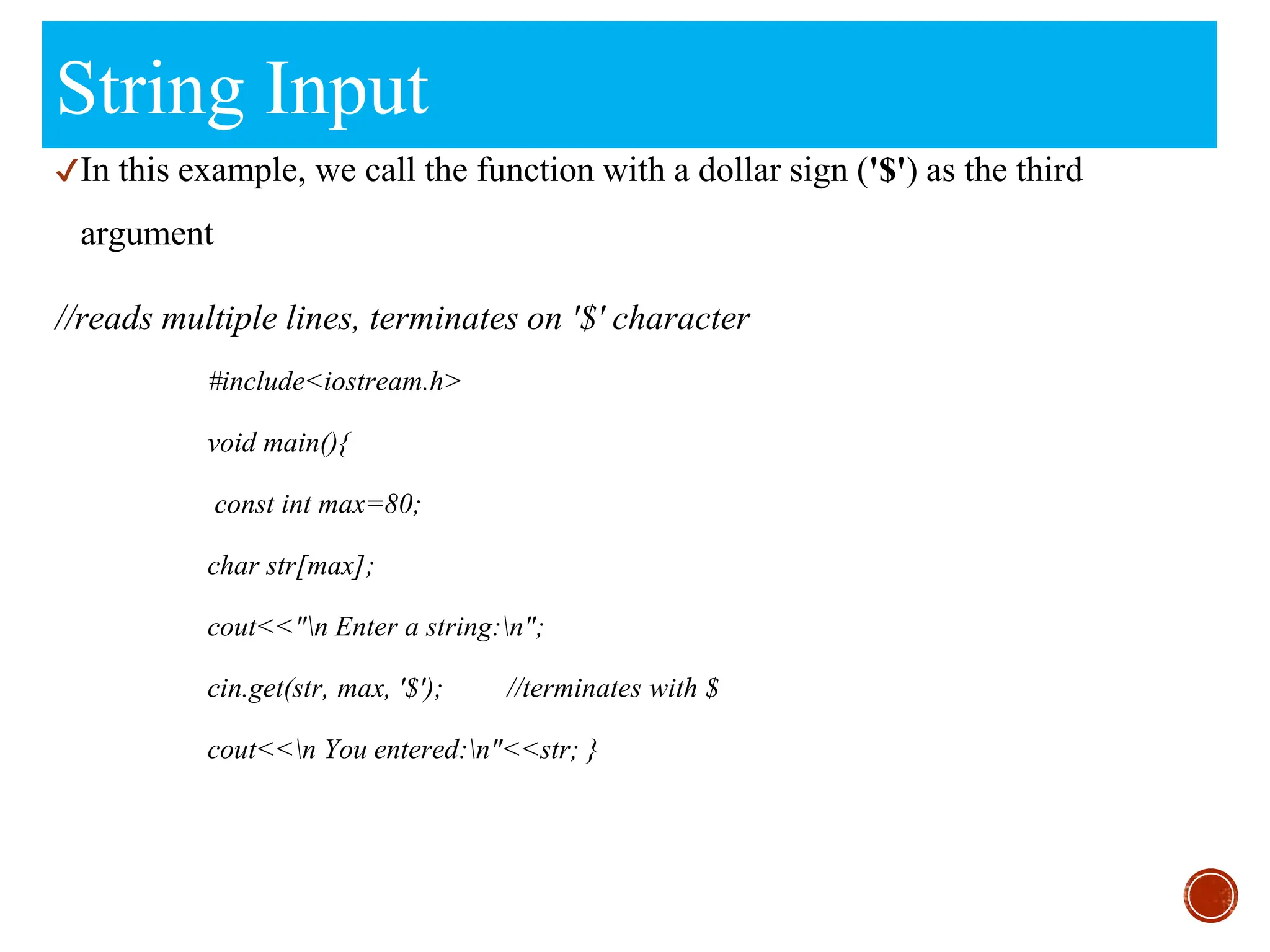 String Input
✔In this example, we call the function with a dollar sign ('$') as the third
argument
//reads multiple lines, terminates on '$' character
#include<iostream.h>
void main(){
const int max=80;
char str[max];
cout<<"n Enter a string:n";
cin.get(str, max, '$'); //terminates with $
cout<<n You entered:n"<<str; }
 