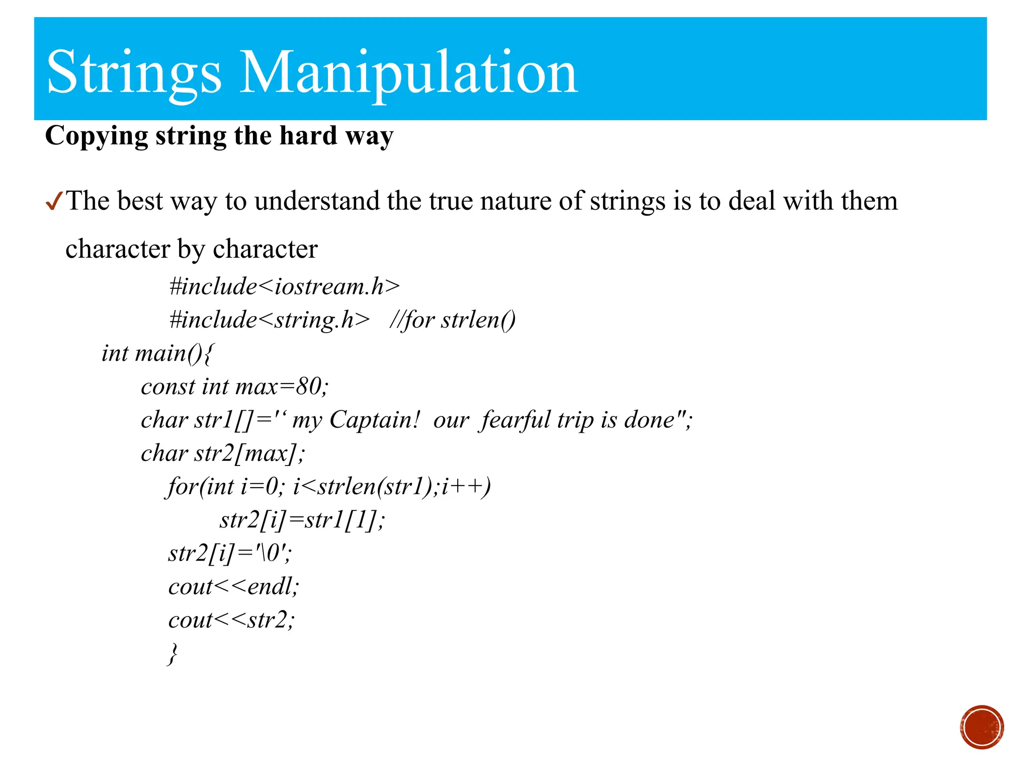 Strings Manipulation
Copying string the hard way
✔The best way to understand the true nature of strings is to deal with them
character by character
#include<iostream.h>
#include<string.h> //for strlen()
int main(){
const int max=80;
char str1[]='‘ my Captain! our fearful trip is done";
char str2[max];
for(int i=0; i<strlen(str1);i++)
str2[i]=str1[1];
str2[i]='0';
cout<<endl;
cout<<str2;
}
 
