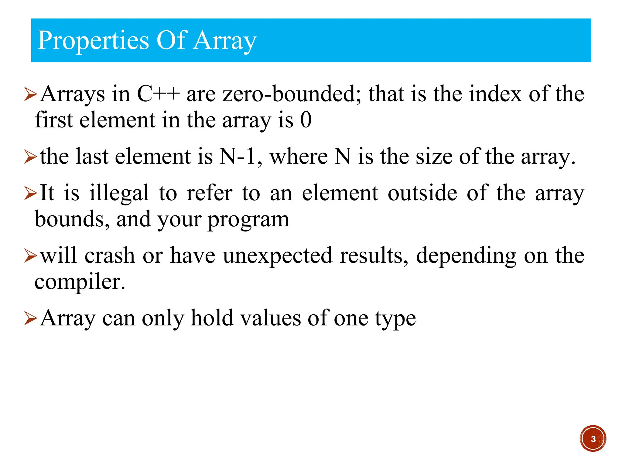 Properties Of Array
⮚Arrays in C++ are zero-bounded; that is the index of the
first element in the array is 0
⮚the last element is N-1, where N is the size of the array.
⮚It is illegal to refer to an element outside of the array
bounds, and your program
⮚will crash or have unexpected results, depending on the
compiler.
⮚Array can only hold values of one type
3
 