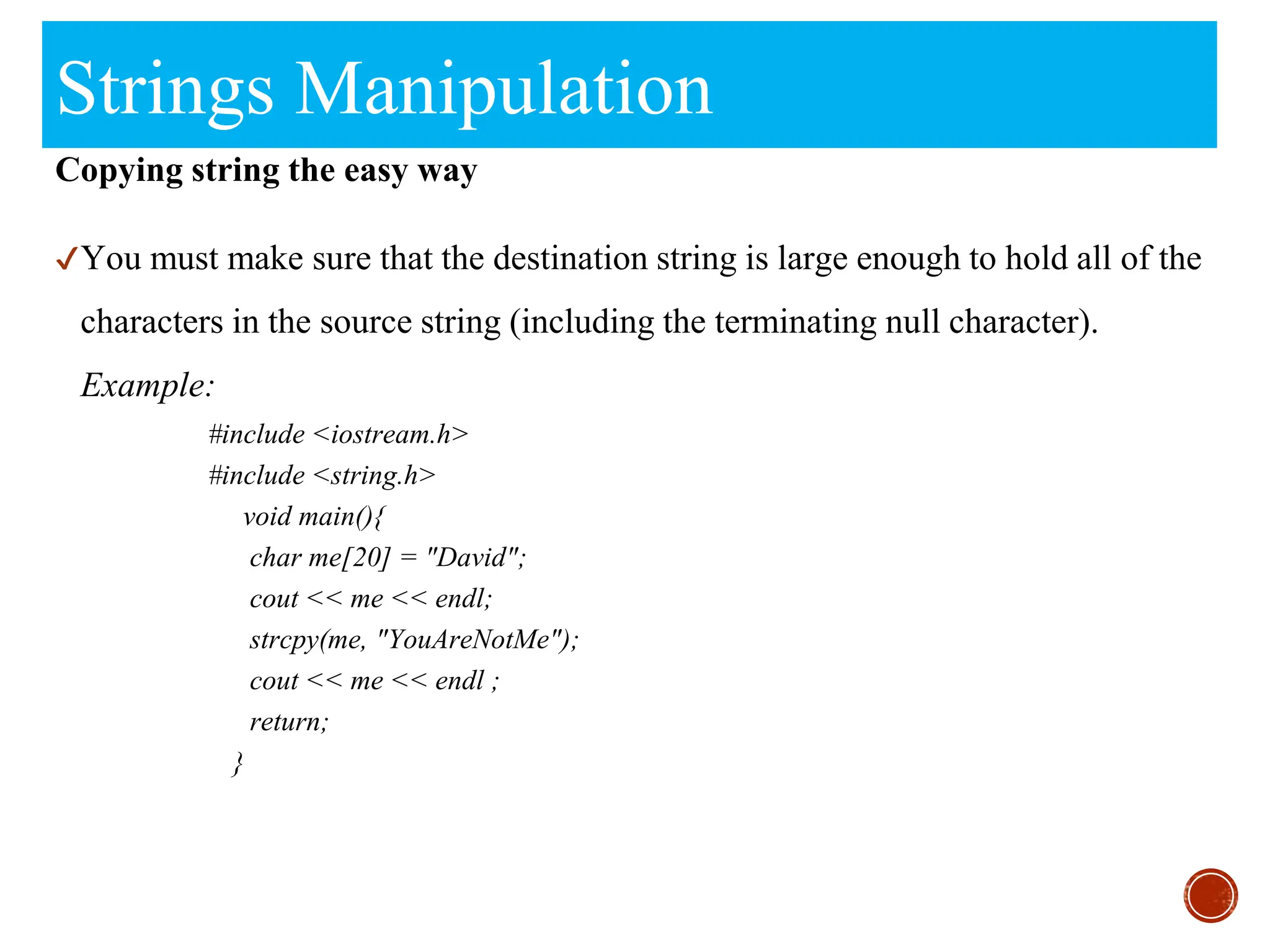 Strings Manipulation
Copying string the easy way
✔You must make sure that the destination string is large enough to hold all of the
characters in the source string (including the terminating null character).
Example:
#include <iostream.h>
#include <string.h>
void main(){
char me[20] = "David";
cout << me << endl;
strcpy(me, "YouAreNotMe");
cout << me << endl ;
return;
}
 
