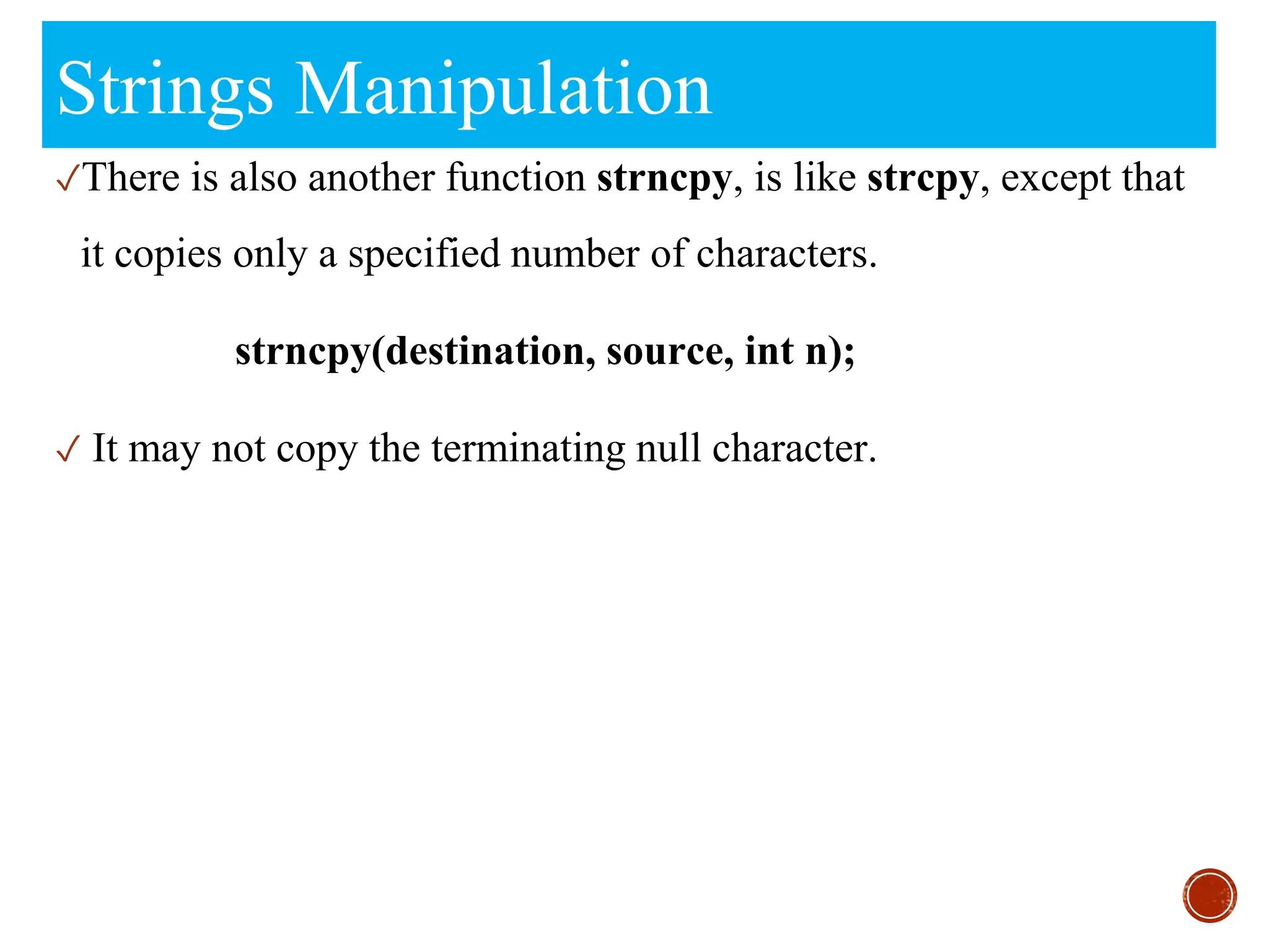 Strings Manipulation
✓There is also another function strncpy, is like strcpy, except that
it copies only a specified number of characters.
strncpy(destination, source, int n);
✓ It may not copy the terminating null character.
 