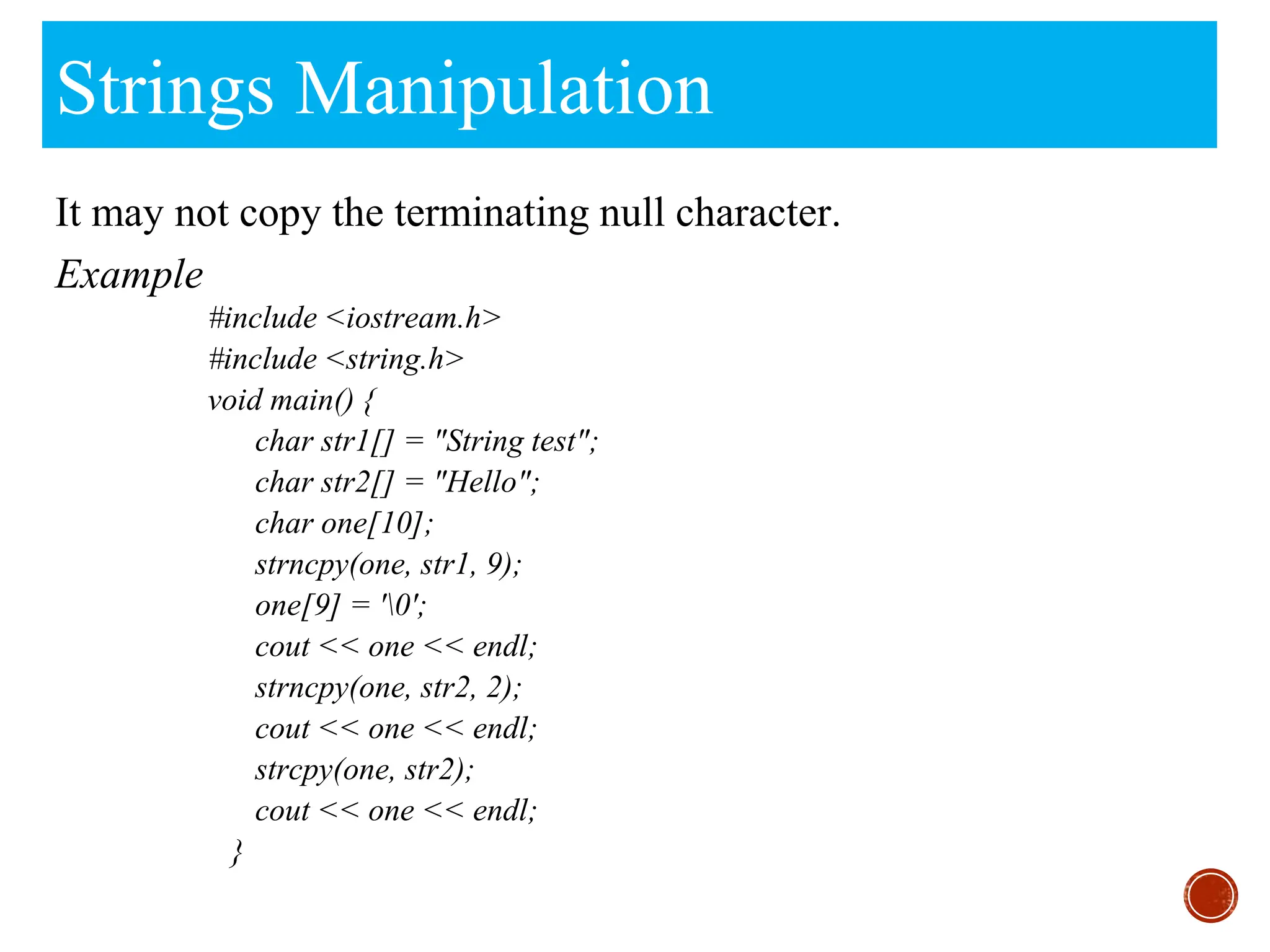Strings Manipulation
It may not copy the terminating null character.
Example
#include <iostream.h>
#include <string.h>
void main() {
char str1[] = "String test";
char str2[] = "Hello";
char one[10];
strncpy(one, str1, 9);
one[9] = '0';
cout << one << endl;
strncpy(one, str2, 2);
cout << one << endl;
strcpy(one, str2);
cout << one << endl;
}
 