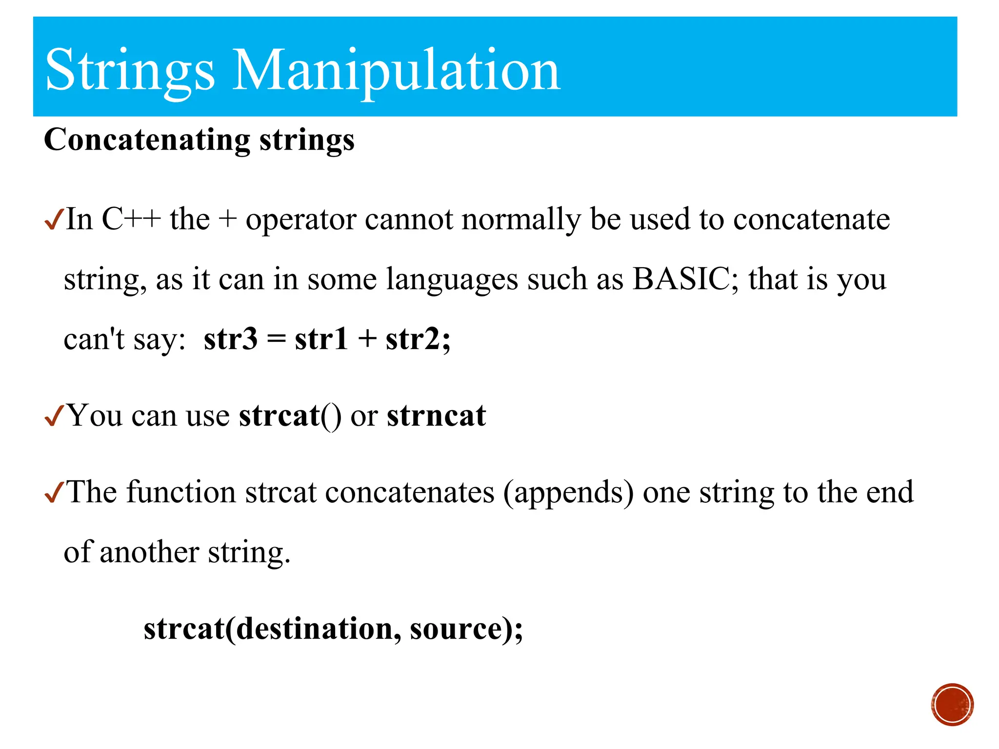 Strings Manipulation
Concatenating strings
✔In C++ the + operator cannot normally be used to concatenate
string, as it can in some languages such as BASIC; that is you
can't say: str3 = str1 + str2;
✔You can use strcat() or strncat
✔The function strcat concatenates (appends) one string to the end
of another string.
strcat(destination, source);
 
