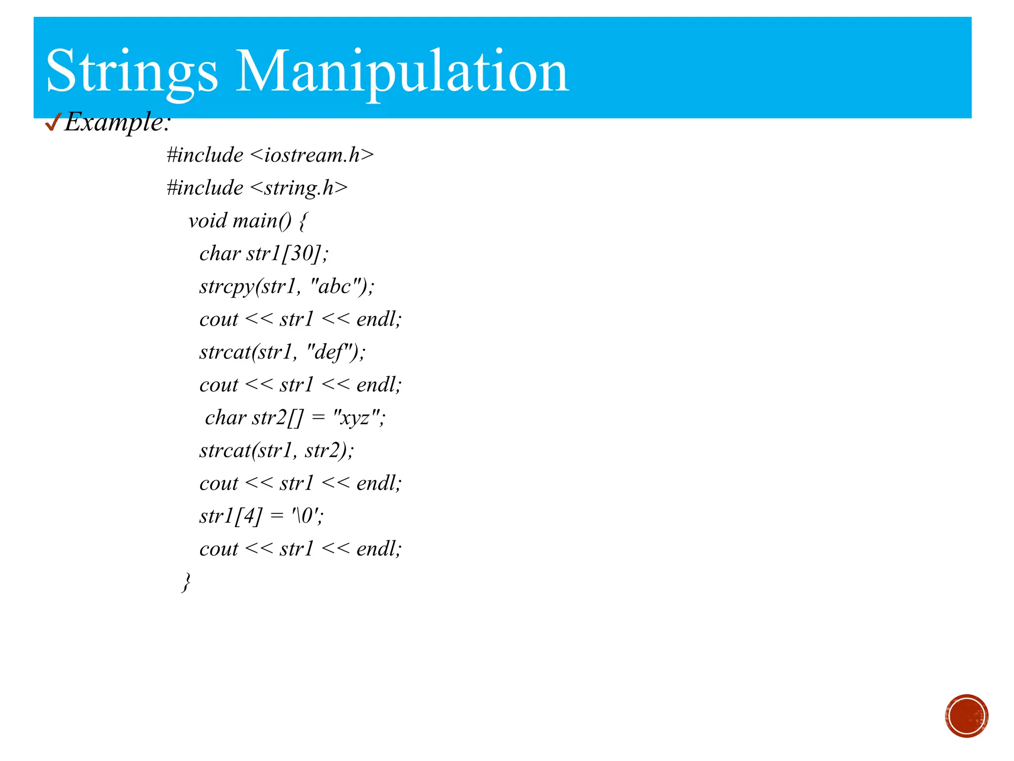 Strings Manipulation
✔Example:
#include <iostream.h>
#include <string.h>
void main() {
char str1[30];
strcpy(str1, "abc");
cout << str1 << endl;
strcat(str1, "def");
cout << str1 << endl;
char str2[] = "xyz";
strcat(str1, str2);
cout << str1 << endl;
str1[4] = '0';
cout << str1 << endl;
}
 