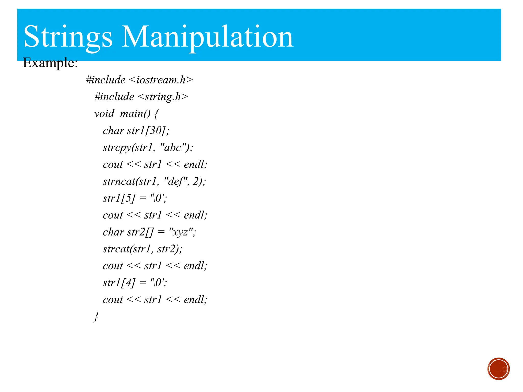 Strings Manipulation
Example:
#include <iostream.h>
#include <string.h>
void main() {
char str1[30];
strcpy(str1, "abc");
cout << str1 << endl;
strncat(str1, "def", 2);
str1[5] = '0';
cout << str1 << endl;
char str2[] = "xyz";
strcat(str1, str2);
cout << str1 << endl;
str1[4] = '0';
cout << str1 << endl;
}
 