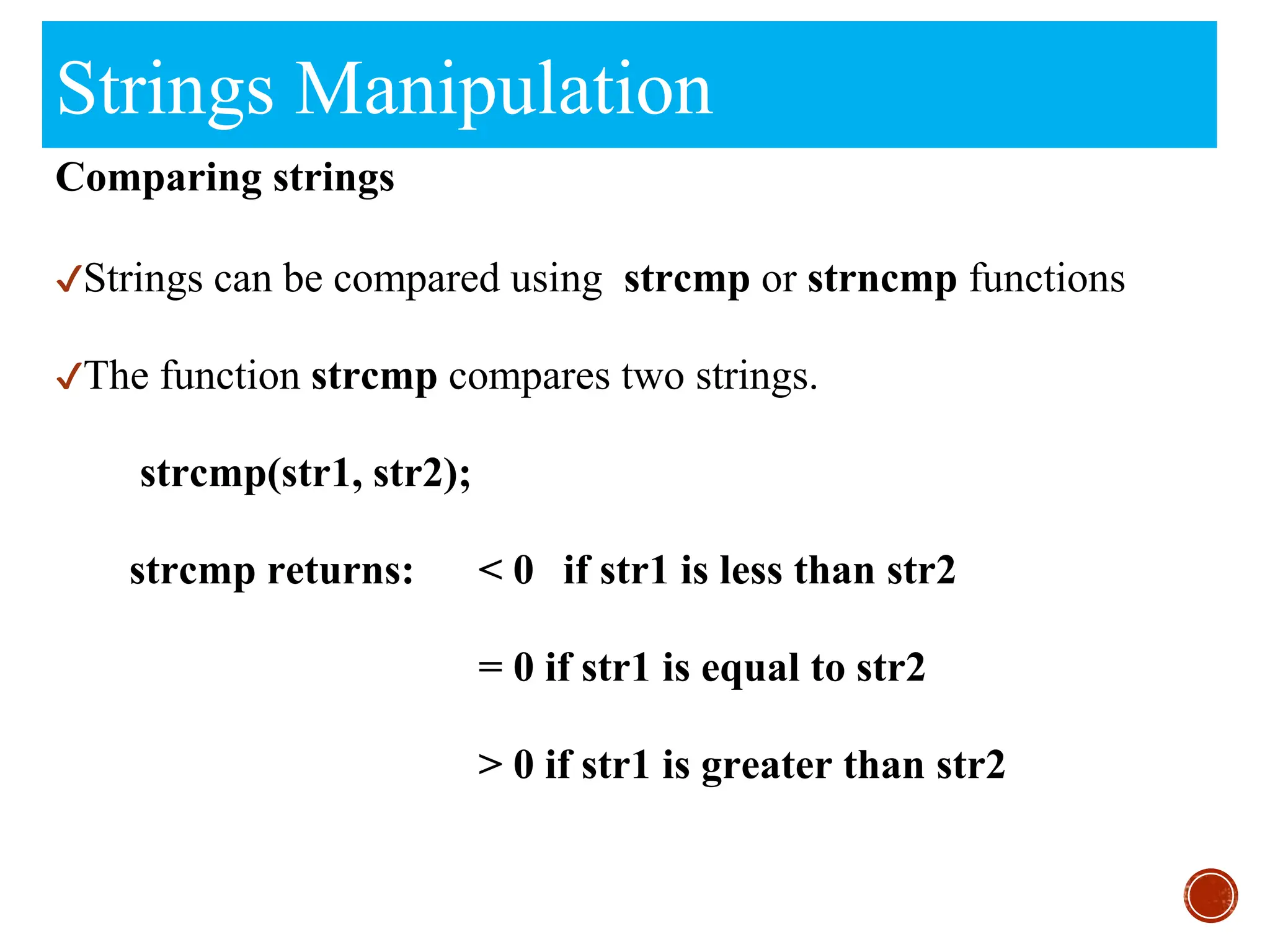 Strings Manipulation
Comparing strings
✔Strings can be compared using strcmp or strncmp functions
✔The function strcmp compares two strings.
strcmp(str1, str2);
strcmp returns: < 0 if str1 is less than str2
= 0 if str1 is equal to str2
> 0 if str1 is greater than str2
 