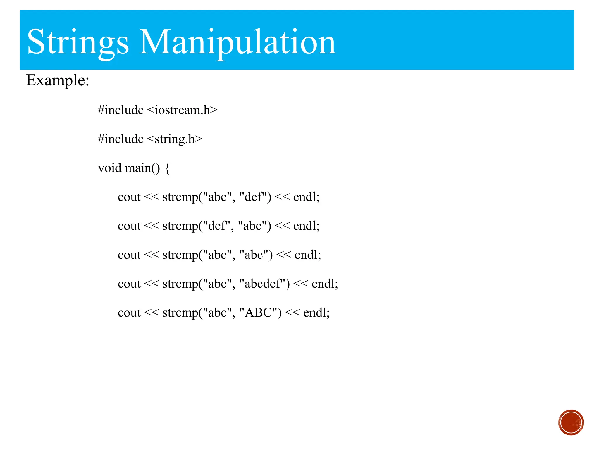 Strings Manipulation
Example:
#include <iostream.h>
#include <string.h>
void main() {
cout << strcmp("abc", "def") << endl;
cout << strcmp("def", "abc") << endl;
cout << strcmp("abc", "abc") << endl;
cout << strcmp("abc", "abcdef") << endl;
cout << strcmp("abc", "ABC") << endl;
 