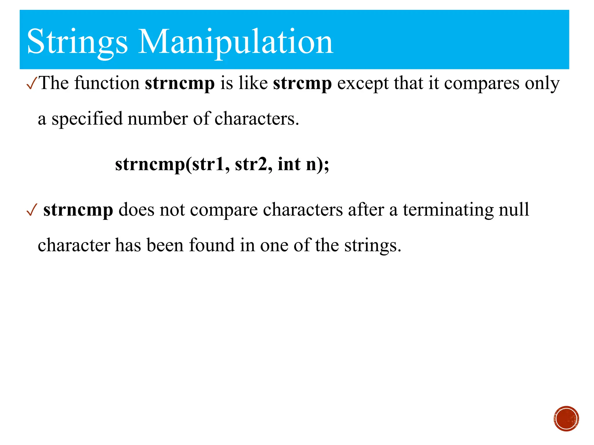Strings Manipulation
✓The function strncmp is like strcmp except that it compares only
a specified number of characters.
strncmp(str1, str2, int n);
✓ strncmp does not compare characters after a terminating null
character has been found in one of the strings.
 