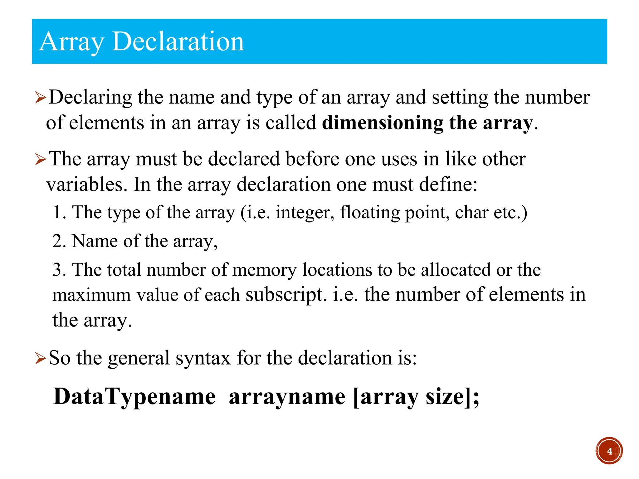⮚Declaring the name and type of an array and setting the number
of elements in an array is called dimensioning the array.
⮚The array must be declared before one uses in like other
variables. In the array declaration one must define:
1. The type of the array (i.e. integer, floating point, char etc.)
2. Name of the array,
3. The total number of memory locations to be allocated or the
maximum value of each subscript. i.e. the number of elements in
the array.
⮚So the general syntax for the declaration is:
DataTypename arrayname [array size];
4
Array Declaration
 