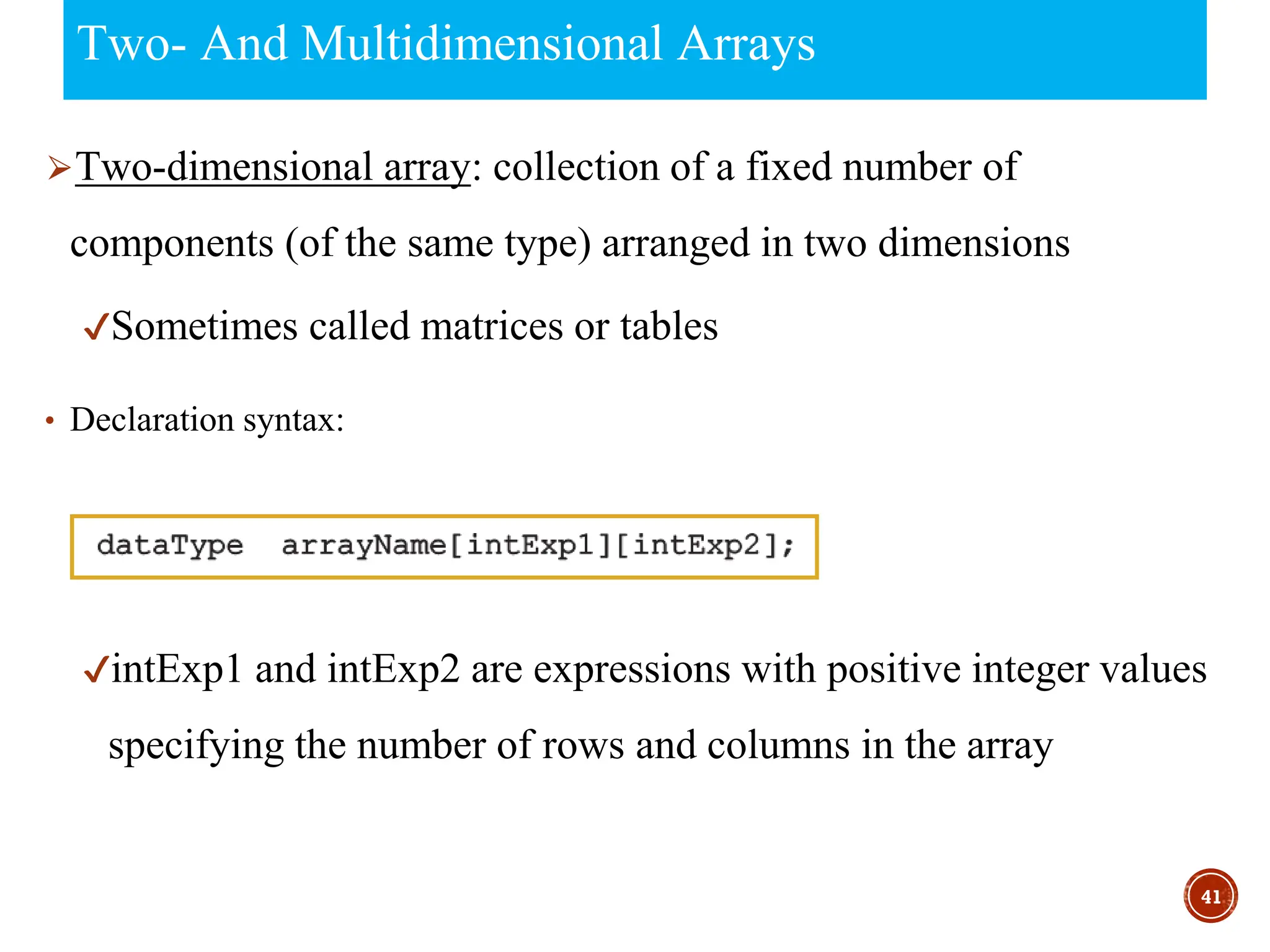 Two- And Multidimensional Arrays
⮚Two-dimensional array: collection of a fixed number of
components (of the same type) arranged in two dimensions
✔Sometimes called matrices or tables
• Declaration syntax:
✔intExp1 and intExp2 are expressions with positive integer values
specifying the number of rows and columns in the array
41
 