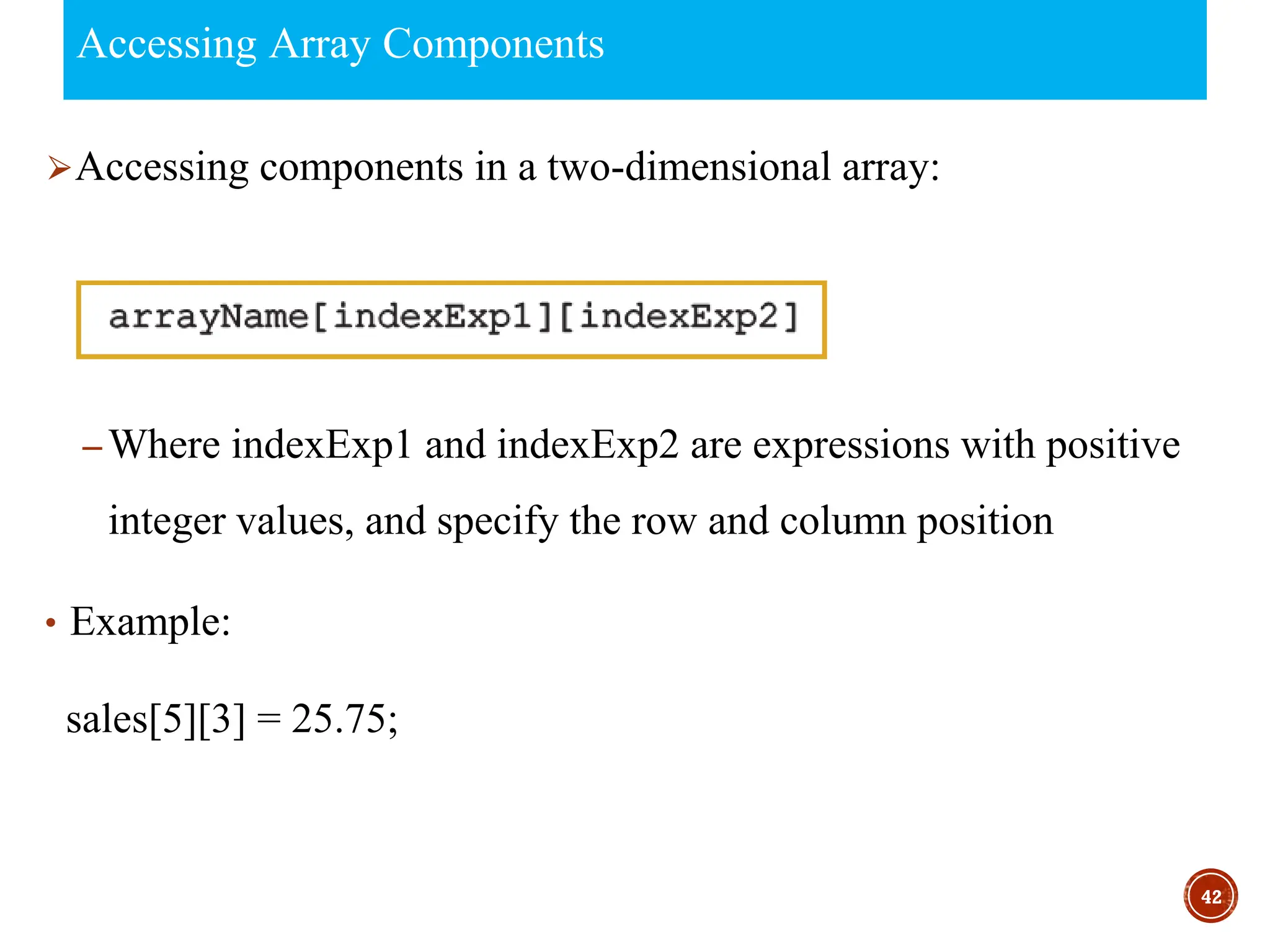 Accessing Array Components
⮚Accessing components in a two-dimensional array:
– Where indexExp1 and indexExp2 are expressions with positive
integer values, and specify the row and column position
• Example:
sales[5][3] = 25.75;
42
 