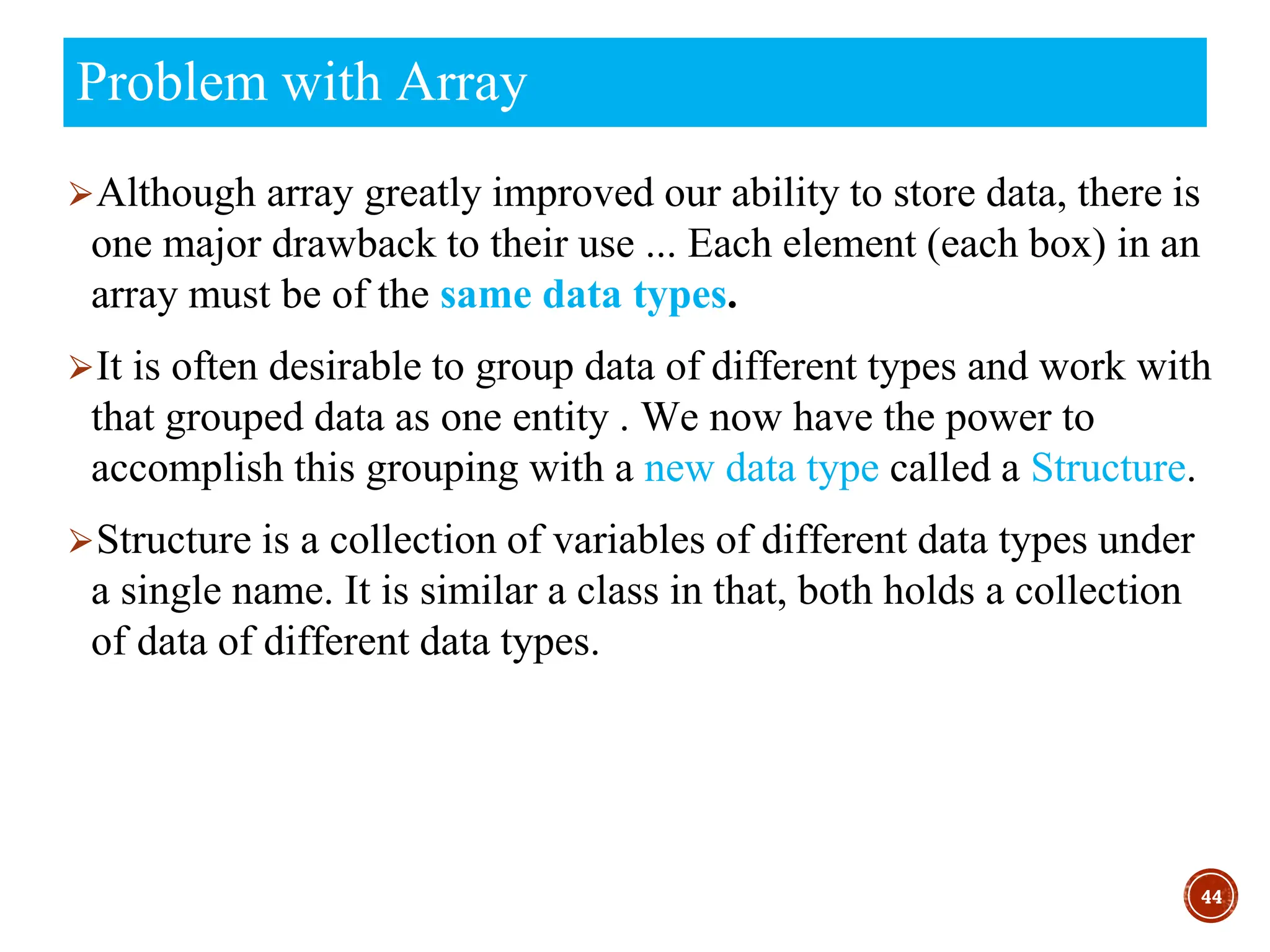⮚Although array greatly improved our ability to store data, there is
one major drawback to their use ... Each element (each box) in an
array must be of the same data types.
⮚It is often desirable to group data of different types and work with
that grouped data as one entity . We now have the power to
accomplish this grouping with a new data type called a Structure.
⮚Structure is a collection of variables of different data types under
a single name. It is similar a class in that, both holds a collection
of data of different data types.
44
Problem with Array
 