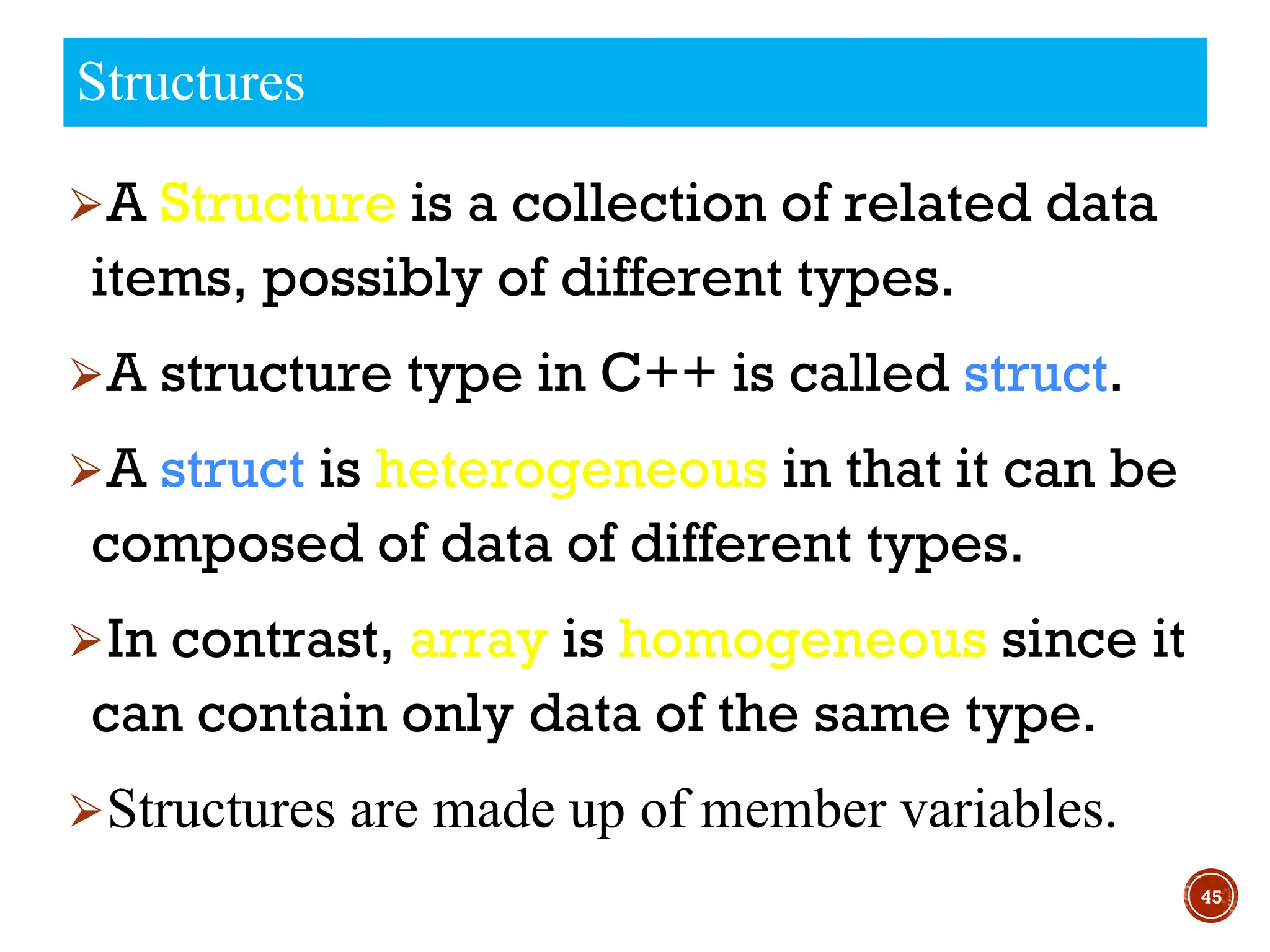 ⮚A Structure is a collection of related data
items, possibly of different types.
⮚A structure type in C++ is called struct.
⮚A struct is heterogeneous in that it can be
composed of data of different types.
⮚In contrast, array is homogeneous since it
can contain only data of the same type.
⮚Structures are made up of member variables.
45
Structures
 