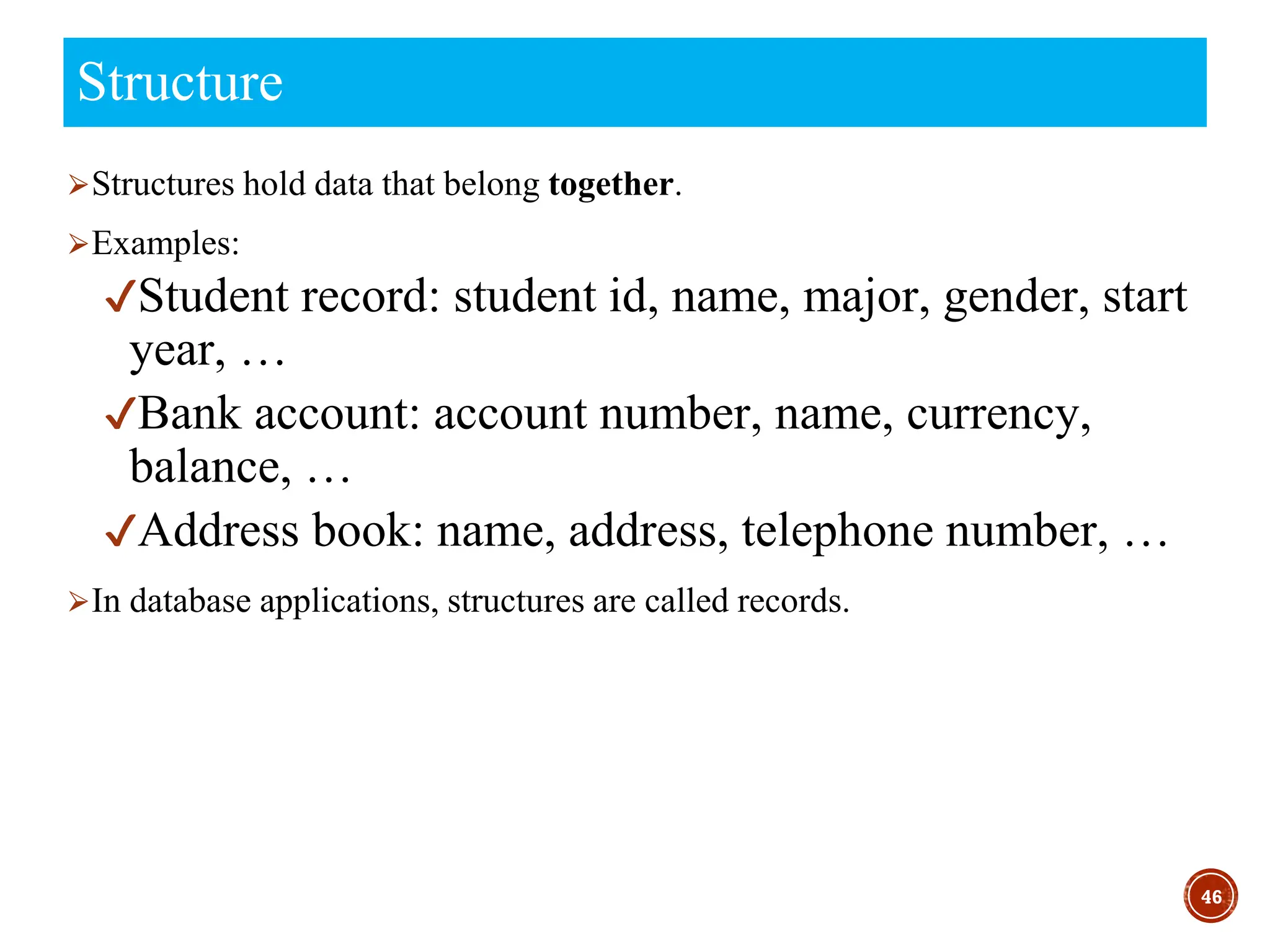 ⮚Structures hold data that belong together.
⮚Examples:
✔Student record: student id, name, major, gender, start
year, …
✔Bank account: account number, name, currency,
balance, …
✔Address book: name, address, telephone number, …
⮚In database applications, structures are called records.
46
Structure
 