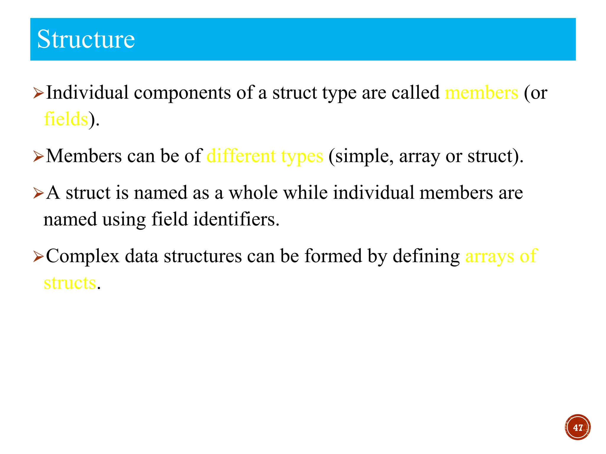⮚Individual components of a struct type are called members (or
fields).
⮚Members can be of different types (simple, array or struct).
⮚A struct is named as a whole while individual members are
named using field identifiers.
⮚Complex data structures can be formed by defining arrays of
structs.
47
Structure
 