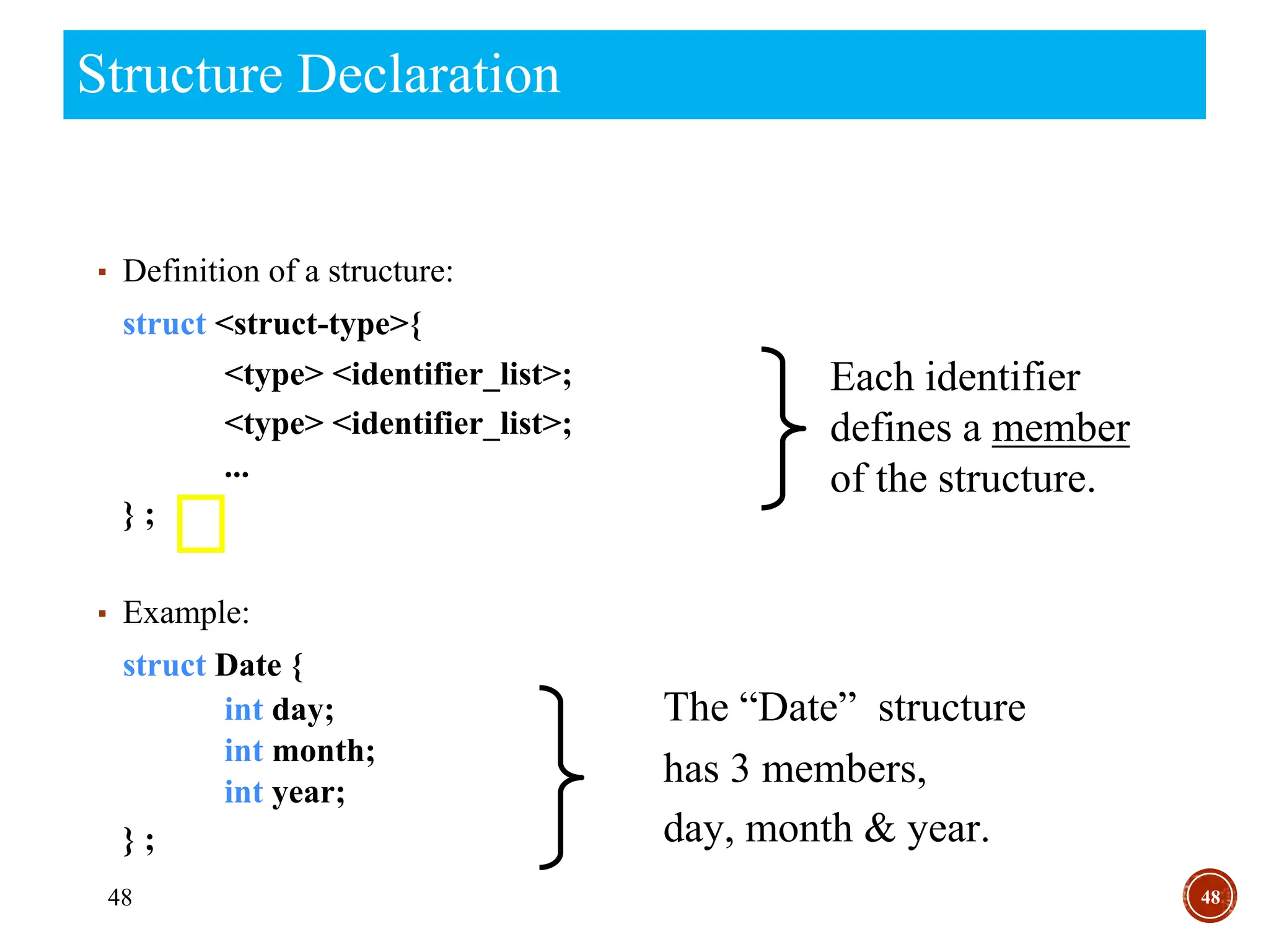 48
Structure Declaration
48
▪ Definition of a structure:
struct <struct-type>{
<type> <identifier_list>;
<type> <identifier_list>;
...
} ;
▪ Example:
struct Date {
int day;
int month;
int year;
} ;
The “Date” structure
has 3 members,
day, month & year.
Each identifier
defines a member
of the structure.
 