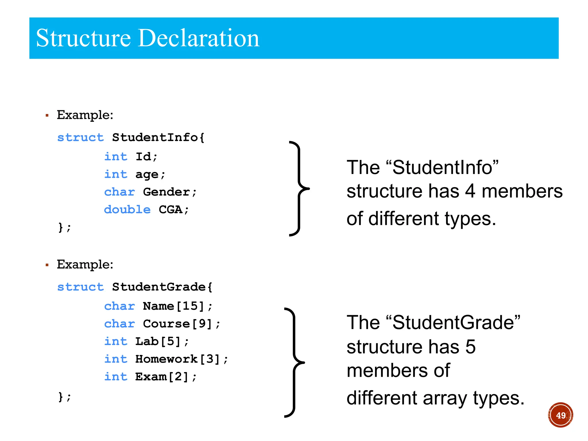 49
Structure Declaration
▪ Example:
struct StudentInfo{
int Id;
int age;
char Gender;
double CGA;
};
▪ Example:
struct StudentGrade{
char Name[15];
char Course[9];
int Lab[5];
int Homework[3];
int Exam[2];
};
The “StudentGrade”
structure has 5
members of
different array types.
The “StudentInfo”
structure has 4 members
of different types.
 