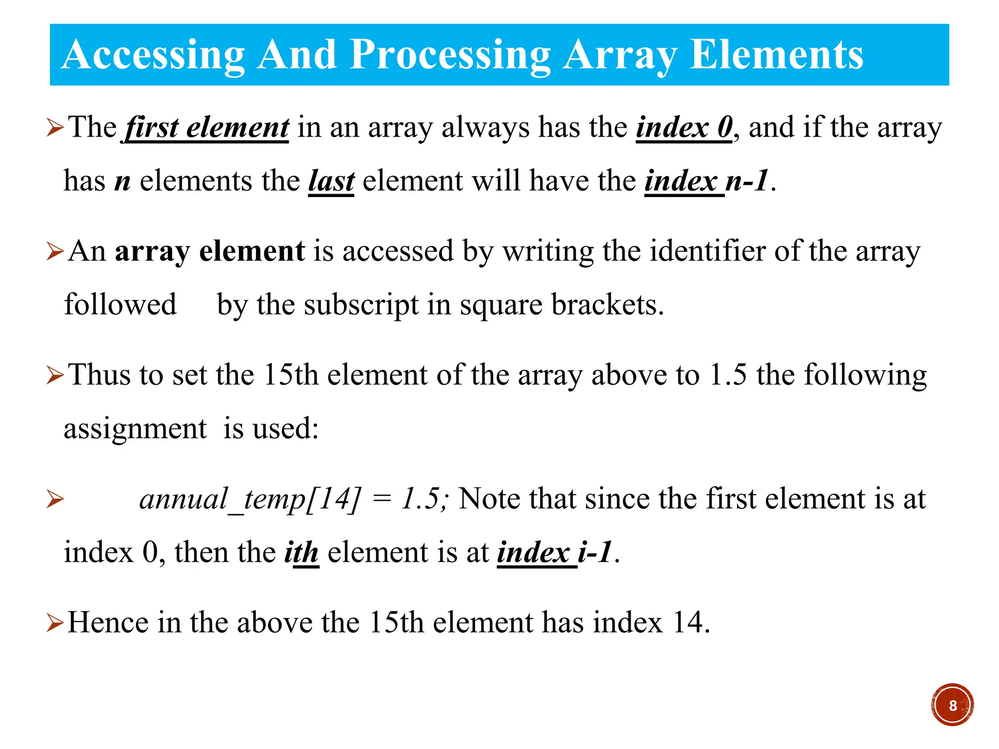Accessing And Processing Array Elements
⮚The first element in an array always has the index 0, and if the array
has n elements the last element will have the index n-1.
⮚An array element is accessed by writing the identifier of the array
followed by the subscript in square brackets.
⮚Thus to set the 15th element of the array above to 1.5 the following
assignment is used:
⮚ annual_temp[14] = 1.5; Note that since the first element is at
index 0, then the ith element is at index i-1.
⮚Hence in the above the 15th element has index 14.
8
 