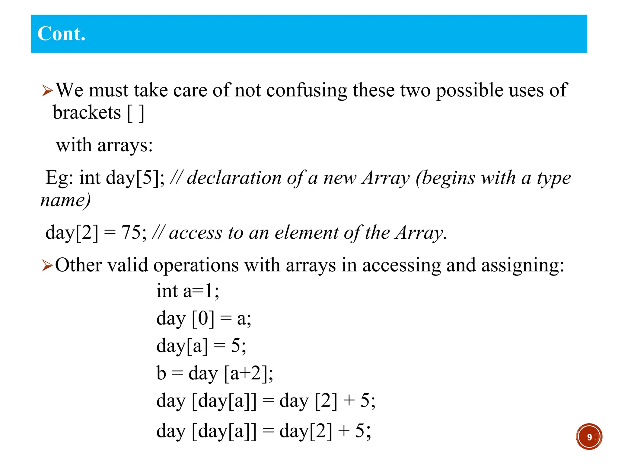 ⮚We must take care of not confusing these two possible uses of
brackets [ ]
with arrays:
Eg: int day[5]; // declaration of a new Array (begins with a type
name)
day[2] = 75; // access to an element of the Array.
⮚Other valid operations with arrays in accessing and assigning:
int a=1;
day [0] = a;
day[a] = 5;
b = day [a+2];
day [day[a]] = day [2] + 5;
day [day[a]] = day[2] + 5; 9
Cont.
 
