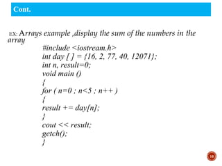 EX: Arrays example ,display the sum of the numbers in the
array
#include <iostream.h>
int day [ ] = {16, 2, 77, 40, 12071};
int n, result=0;
void main ()
{
for ( n=0 ; n<5 ; n++ )
{
result += day[n];
}
cout << result;
getch();
}
10
Cont.
 