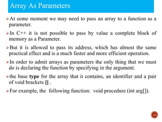 Array As Parameters
⮚At some moment we may need to pass an array to a function as a
parameter.
⮚In C++ it is not possible to pass by value a complete block of
memory as a Parameter.
⮚But it is allowed to pass its address, which has almost the same
practical effect and is a much faster and more efficient operation.
⮚In order to admit arrays as parameters the only thing that we must
do is declaring the function by specifying in the argument.
⮚the base type for the array that it contains, an identifier and a pair
of void brackets [] .
⮚For example, the following function: void procedure (int arg[]).
11
 