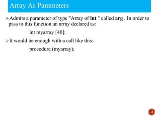 Array As Parameters
⮚Admits a parameter of type "Array of int " called arg . In order to
pass to this function an array declared as:
int myarray [40];
⮚It would be enough with a call like this:
procedure (myarray);
12
 