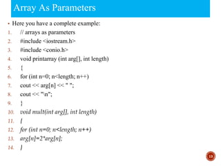 Array As Parameters
▪ Here you have a complete example:
1. // arrays as parameters
2. #include <iostream.h>
3. #include <conio.h>
4. void printarray (int arg[], int length)
5. {
6. for (int n=0; n<length; n++)
7. cout << arg[n] << " ";
8. cout << "n";
9. }
10. void mult(int arg[], int length)
11. {
12. for (int n=0; n<length; n++)
13. arg[n]=2*arg[n];
14. }
13
 