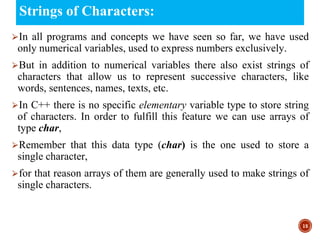 Strings of Characters:
⮚In all programs and concepts we have seen so far, we have used
only numerical variables, used to express numbers exclusively.
⮚But in addition to numerical variables there also exist strings of
characters that allow us to represent successive characters, like
words, sentences, names, texts, etc.
⮚In C++ there is no specific elementary variable type to store string
of characters. In order to fulfill this feature we can use arrays of
type char,
⮚Remember that this data type (char) is the one used to store a
single character,
⮚for that reason arrays of them are generally used to make strings of
single characters.
15
 
