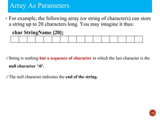 Array As Parameters
▪ For example, the following array (or string of characters) can store
a string up to 20 characters long. You may imagine it thus:
char StringName [20];
✓String is nothing but a sequence of character in which the last character is the
null character ‘0’.
✓The null character indicates the end of the string.
16
 
