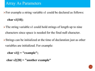 Array As Parameters
⮚For example a string variable s1 could be declared as follows:
char s1[10];
⮚The string variable s1 could hold strings of length up to nine
characters since space is needed for the final null character.
⮚Strings can be initialized at the time of declaration just as other
variables are initialized. For example:
char s1[] = "example";
char s2[20] = "another example"
17
 