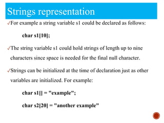 Strings representation
✓For example a string variable s1 could be declared as follows:
char s1[10];
✓The string variable s1 could hold strings of length up to nine
characters since space is needed for the final null character.
✓Strings can be initialized at the time of declaration just as other
variables are initialized. For example:
char s1[] = "example";
char s2[20] = "another example"
 