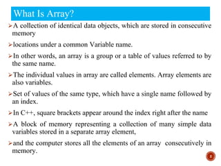 What Is Array?
⮚A collection of identical data objects, which are stored in consecutive
memory
⮚locations under a common Variable name.
⮚In other words, an array is a group or a table of values referred to by
the same name.
⮚The individual values in array are called elements. Array elements are
also variables.
⮚Set of values of the same type, which have a single name followed by
an index.
⮚In C++, square brackets appear around the index right after the name
⮚A block of memory representing a collection of many simple data
variables stored in a separate array element,
⮚and the computer stores all the elements of an array consecutively in
memory.
2
 