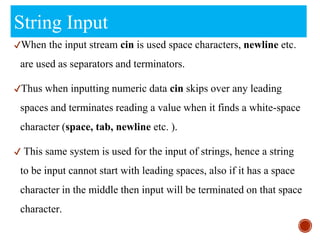 String Input
✔When the input stream cin is used space characters, newline etc.
are used as separators and terminators.
✔Thus when inputting numeric data cin skips over any leading
spaces and terminates reading a value when it finds a white-space
character (space, tab, newline etc. ).
✔ This same system is used for the input of strings, hence a string
to be input cannot start with leading spaces, also if it has a space
character in the middle then input will be terminated on that space
character.
 